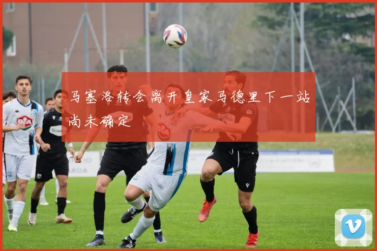 马塞洛转会离开皇家马德里下一站尚未确定