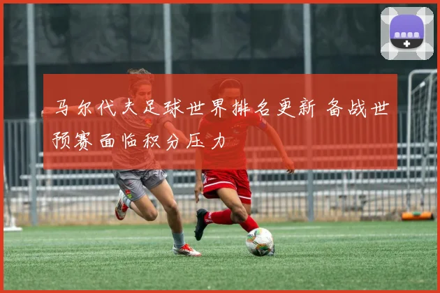 马尔代夫足球世界排名更新 备战世预赛面临积分压力