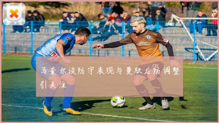 马奎尔谈防守表现与曼联后防调整引关注