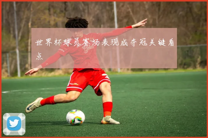 世界杯球员赛场表现成夺冠关键看点