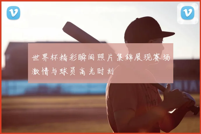 世界杯精彩瞬间照片集锦展现赛场激情与球员高光时刻