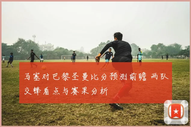 马塞对巴黎圣曼比分预测前瞻 两队交锋看点与赛果分析