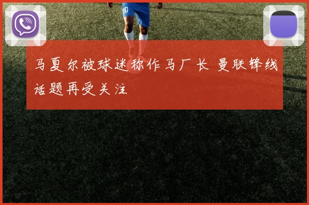 马夏尔被球迷称作马厂长 曼联锋线话题再受关注