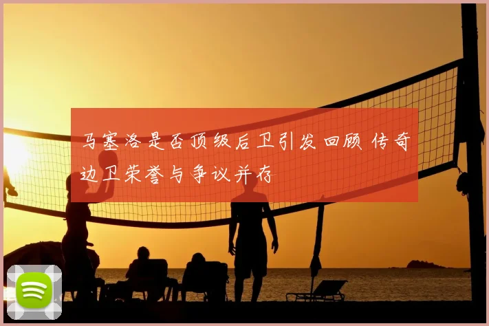 马塞洛是否顶级后卫引发回顾 传奇边卫荣誉与争议并存