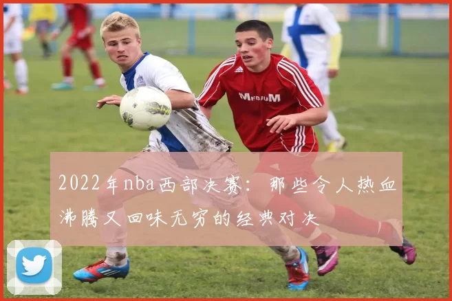 2022年nba西部决赛：那些令人热血沸腾又回味无穷的经典对决