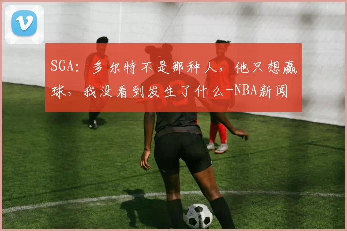 SGA:多尔特不是那种人,他只想赢球,我没看到发生了什么-NBA新闻
