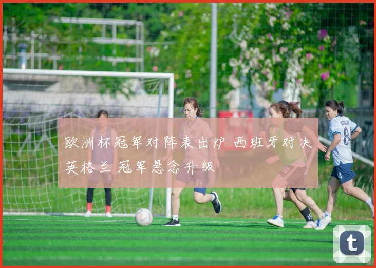 欧洲杯冠军对阵表出炉 西班牙对决英格兰 冠军悬念升级