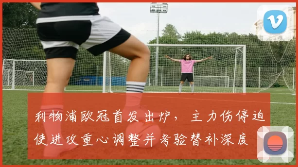 利物浦欧冠首发出炉，主力伤停迫使进攻重心调整并考验替补深度