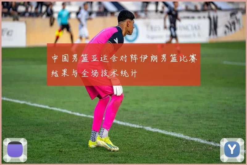 中国男篮亚运会对阵伊朗男篮比赛结果与全场技术统计