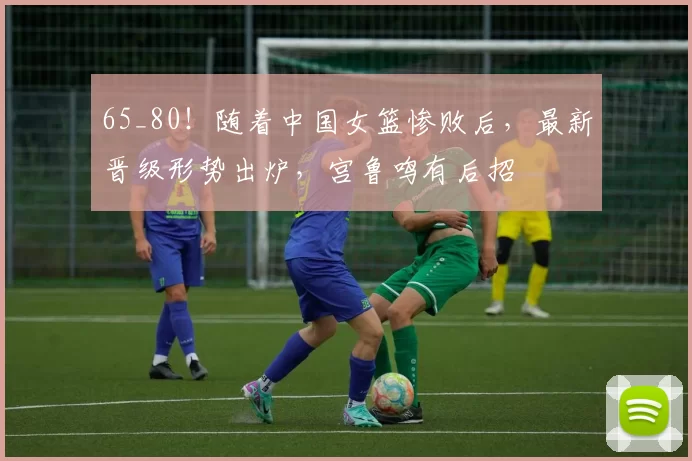 65_80!随着中国女篮惨败后,最新晋级形势出炉,宫鲁鸣有后招