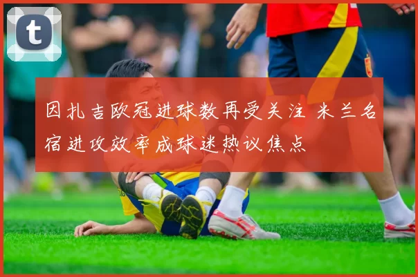 因扎吉欧冠进球数再受关注 米兰名宿进攻效率成球迷热议焦点