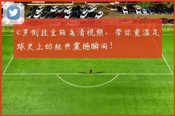 c罗倒挂金钩高清视频，带你重温足球史上的经典震撼瞬间！