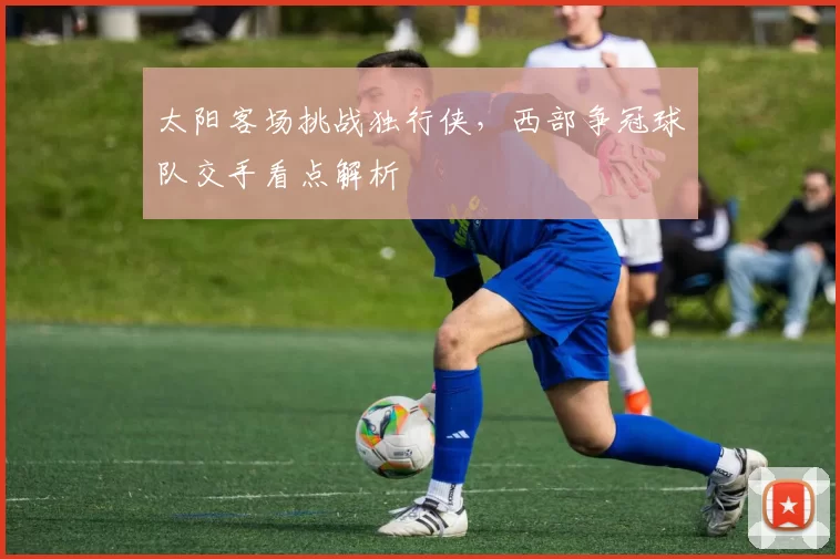 太阳客场挑战独行侠，西部争冠球队交手看点解析