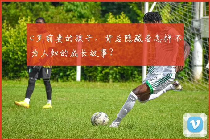 c罗前妻的孩子,背后隐藏着怎样不为人知的成长故事?
