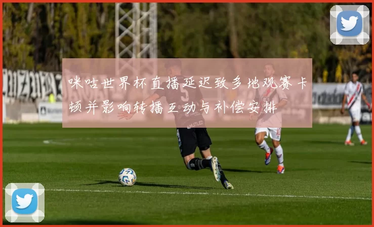咪咕世界杯直播延迟致多地观赛卡顿并影响转播互动与补偿安排