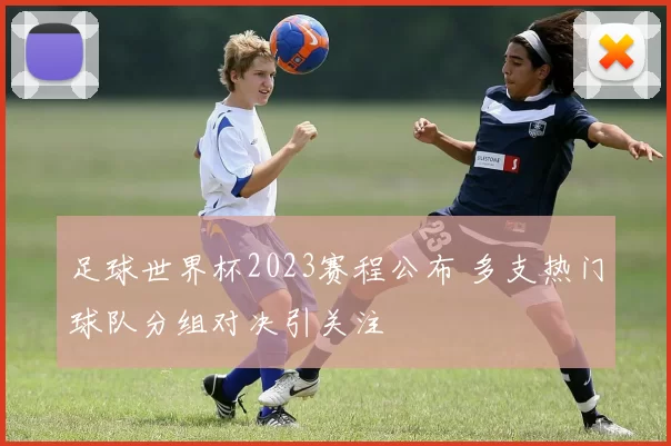 足球世界杯2023赛程公布 多支热门球队分组对决引关注