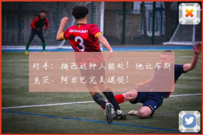 对手：梅西这种人能处！他让布斯克茨、阿尔巴完美退役！