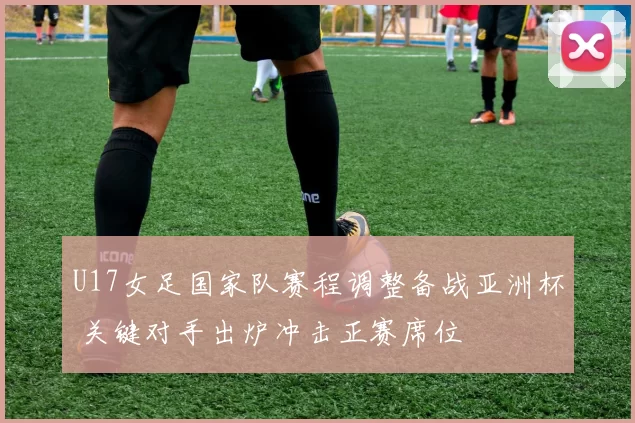 U17女足国家队赛程调整备战亚洲杯 关键对手出炉冲击正赛席位