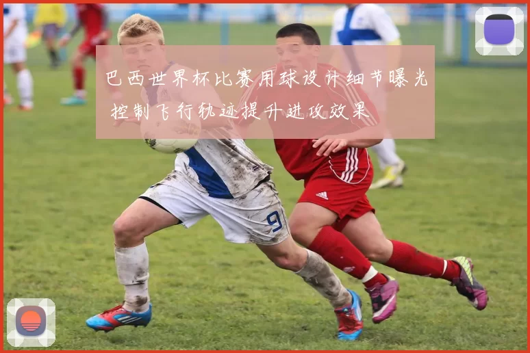 巴西世界杯比赛用球设计细节曝光 控制飞行轨迹提升进攻效果