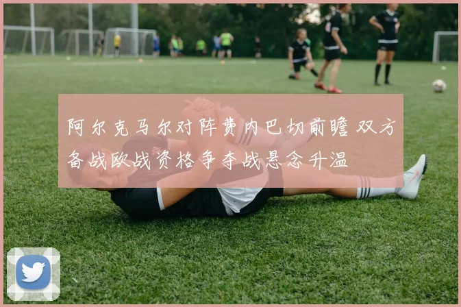 阿尔克马尔对阵费内巴切前瞻 双方备战欧战资格争夺战悬念升温