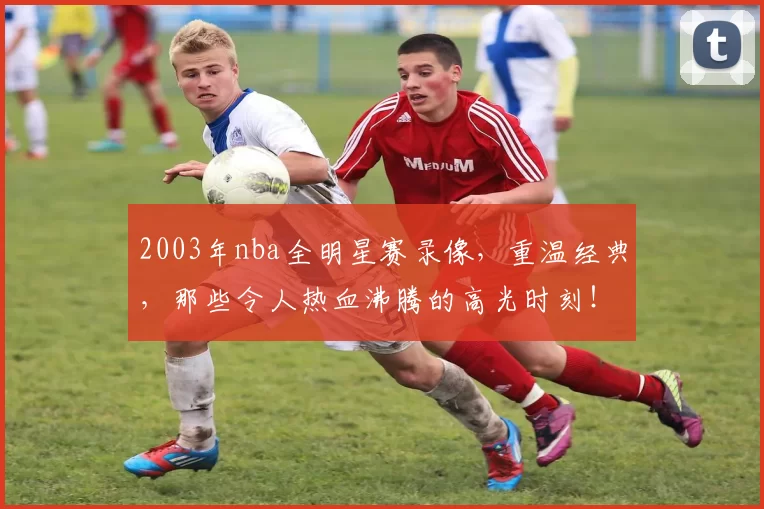 2003年nba全明星赛录像，重温经典，那些令人热血沸腾的高光时刻！