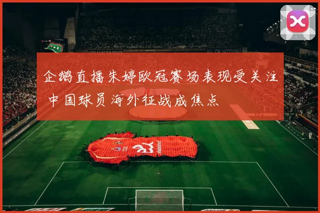 企鹅直播朱婷欧冠赛场表现受关注 中国球员海外征战成焦点