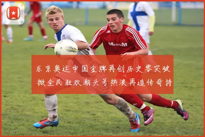 东京奥运中国金牌再创历史零突破 掀全民狂欢潮头号热浪再造传奇持续