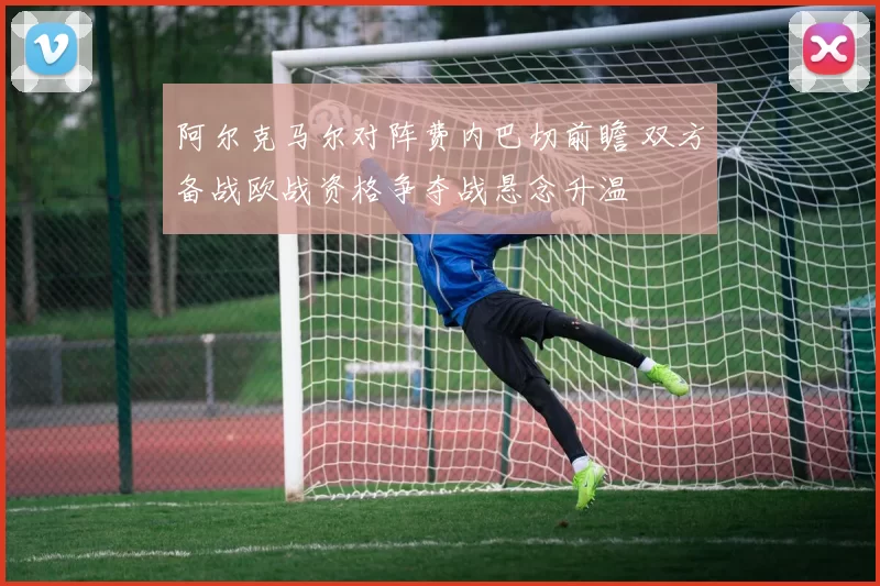 阿尔克马尔对阵费内巴切前瞻 双方备战欧战资格争夺战悬念升温