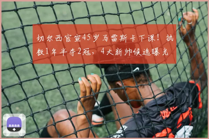 切尔西官宣45岁马雷斯卡下课！执教1年半夺2冠，4大新帅候选曝光