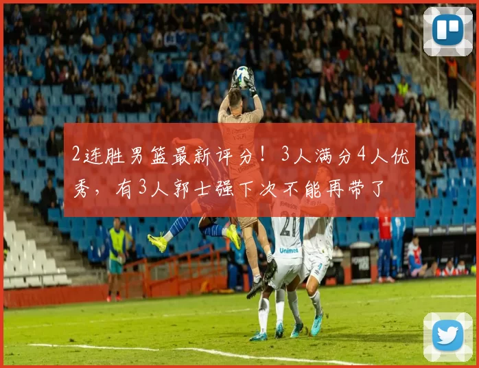 2连胜男篮最新评分!3人满分4人优秀,有3人郭士强下次不能再带了