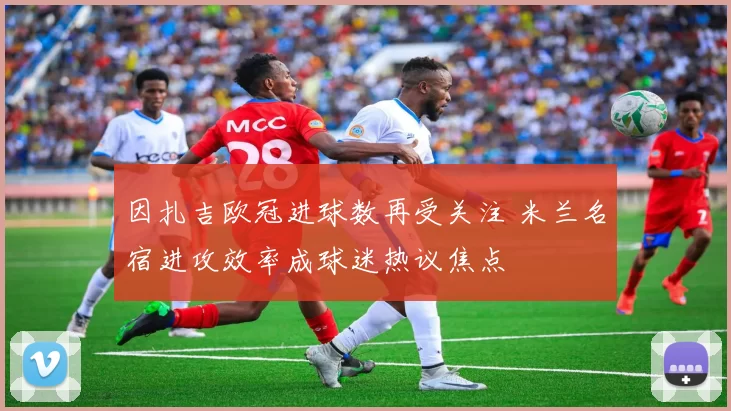 因扎吉欧冠进球数再受关注 米兰名宿进攻效率成球迷热议焦点