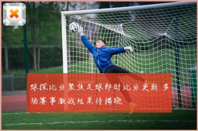 球探比分聚焦足球即时比分更新 多场赛事激战结果待揭晓