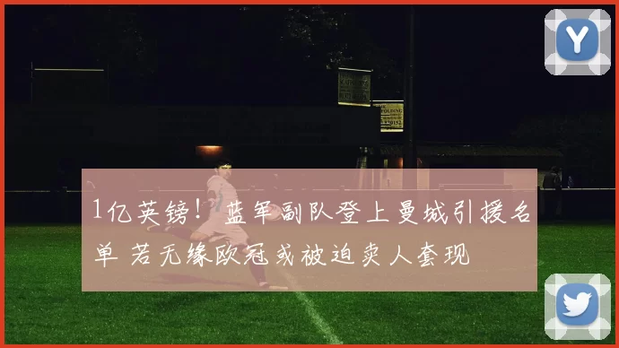 1亿英镑！蓝军副队登上曼城引援名单 若无缘欧冠或被迫卖人套现