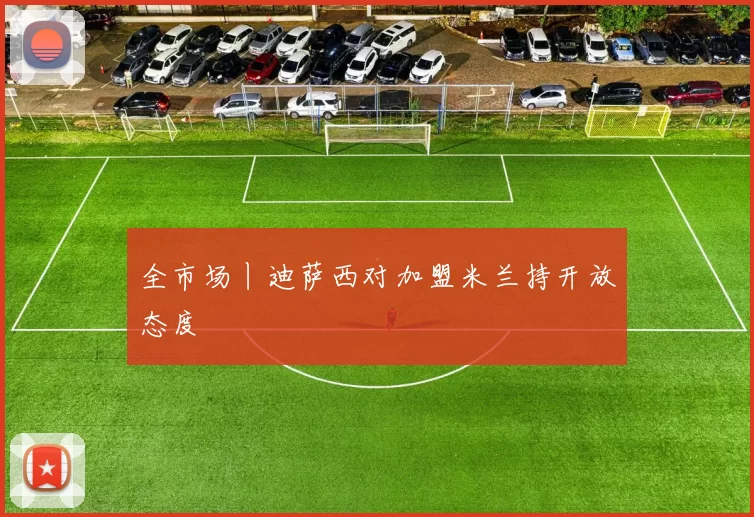 全市场丨迪萨西对加盟米兰持开放态度