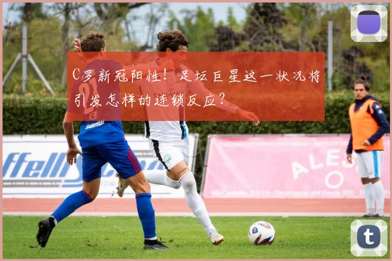 C罗新冠阳性！足坛巨星这一状况将引发怎样的连锁反应？