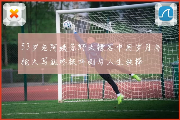 53岁老阿姨荒野大镖客中用岁月与枪火写就终极评测与人生抉择