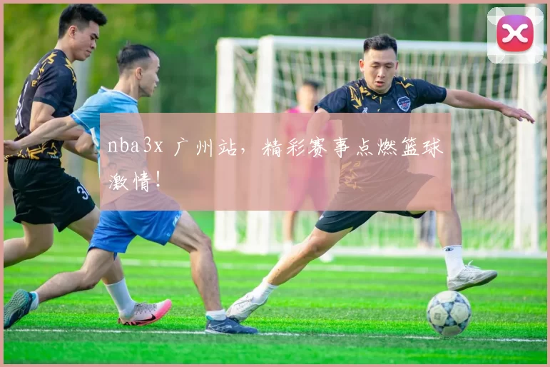 nba3x 广州站，精彩赛事点燃篮球激情！