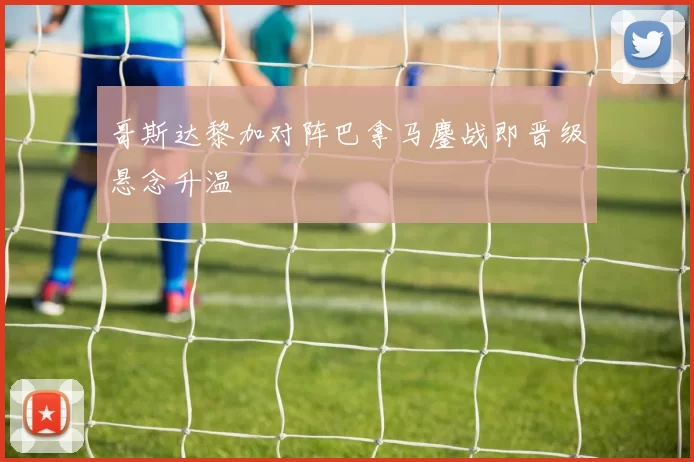 哥斯达黎加对阵巴拿马鏖战即晋级悬念升温