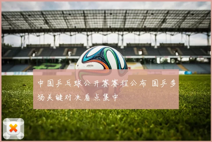 中国乒乓球公开赛赛程公布 国乒多场关键对决看点集中