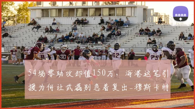 54场零助攻却值150万，海港这笔引援为何让武磊别急着复出_穆斯卡特_战术_足球场