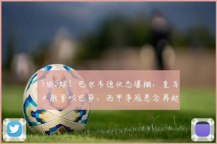 3场5球！巴尔韦德状态爆棚，皇马大胜紧咬巴萨，西甲争冠悬念再起