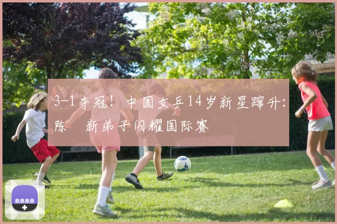 3-1夺冠！中国女乒14岁新星蹿升：陈玘新弟子闪耀国际赛