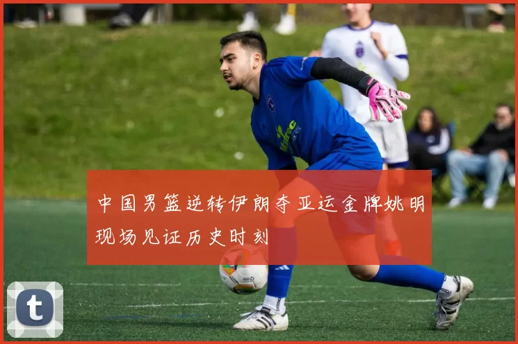 中国男篮逆转伊朗夺亚运金牌姚明现场见证历史时刻