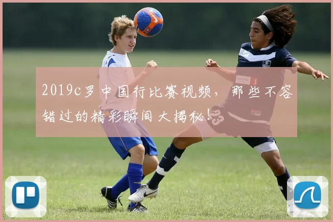 2019c罗中国行比赛视频，那些不容错过的精彩瞬间大揭秘！