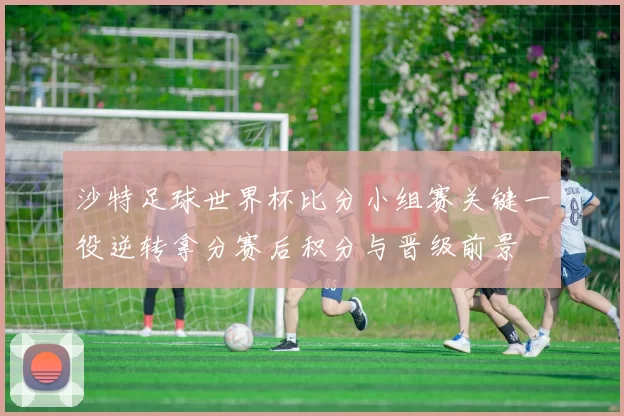 沙特足球世界杯比分小组赛关键一役逆转拿分赛后积分与晋级前景