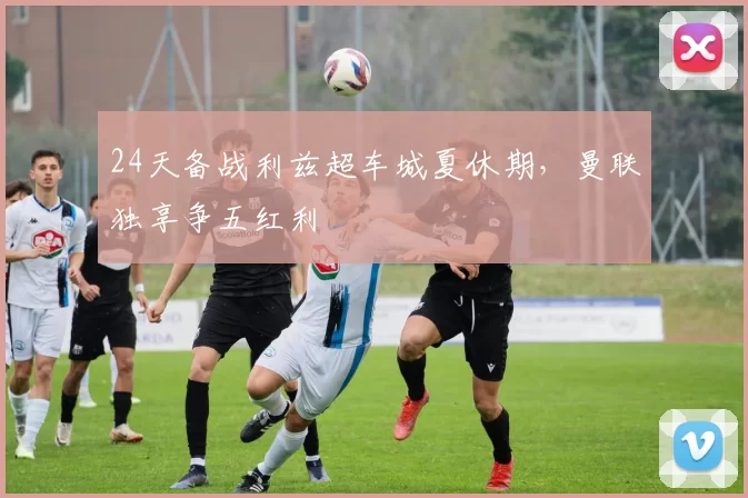 24天备战利兹超车城夏休期，曼联独享争五红利