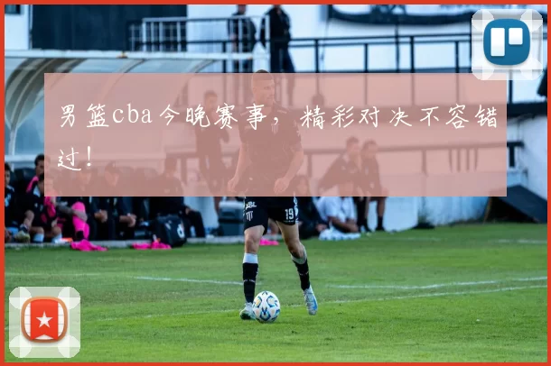 男篮cba今晚赛事，精彩对决不容错过！