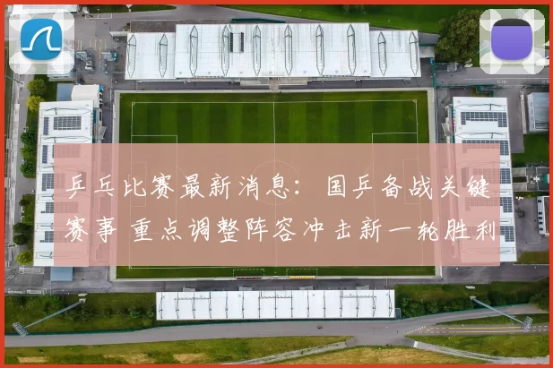 乒乓比赛最新消息：国乒备战关键赛事 重点调整阵容冲击新一轮胜利