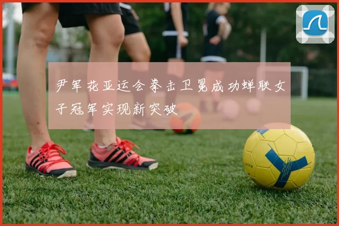 尹军花亚运会拳击卫冕成功蝉联女子冠军实现新突破