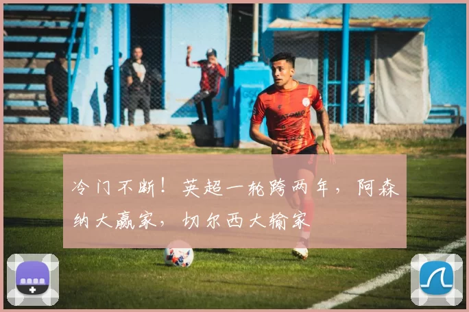 冷门不断！英超一轮跨两年，阿森纳大赢家，切尔西大输家